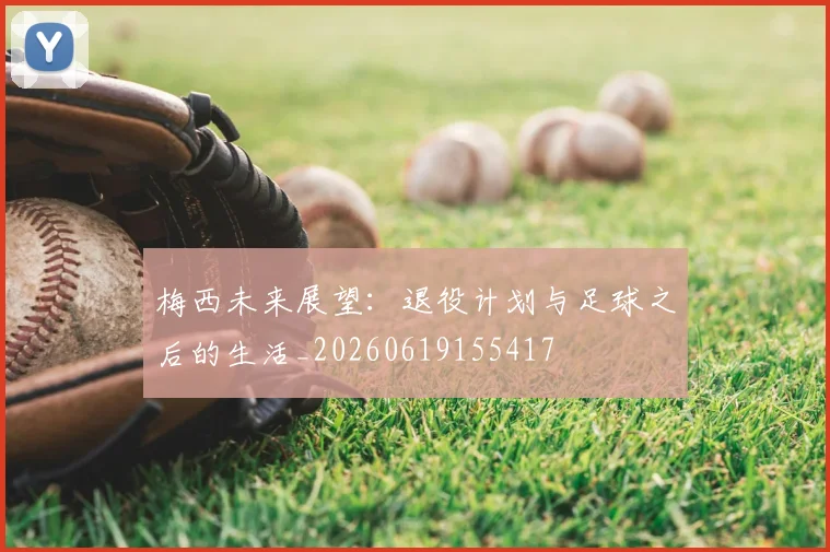 梅西未来展望：退役计划与足球之后的生活_20260619155417