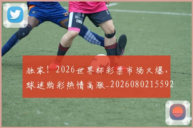 独家！2026世界杯彩票市场火爆，球迷购彩热情高涨_20260802155922