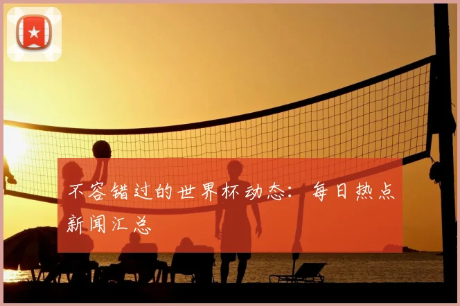 不容错过的世界杯动态：每日热点新闻汇总