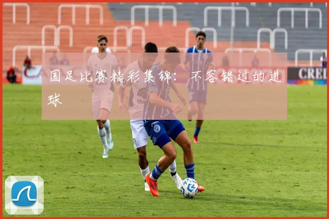 国足比赛精彩集锦：不容错过的进球