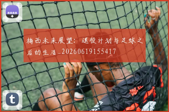 梅西未来展望：退役计划与足球之后的生活_20260619155417