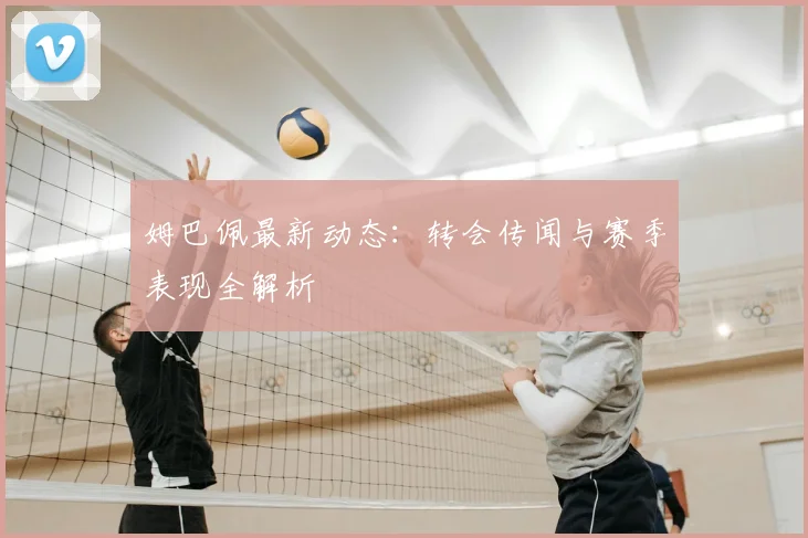 姆巴佩最新动态：转会传闻与赛季表现全解析