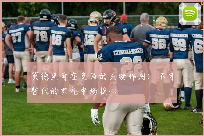 莫德里奇在皇马的关键作用：不可替代的典礼中场核心