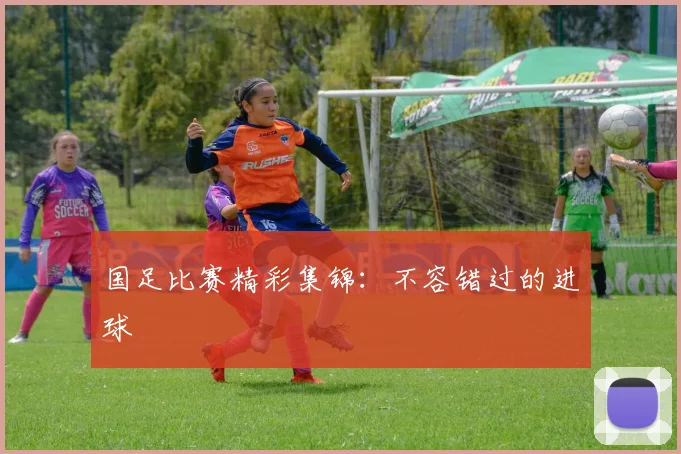国足比赛精彩集锦：不容错过的进球