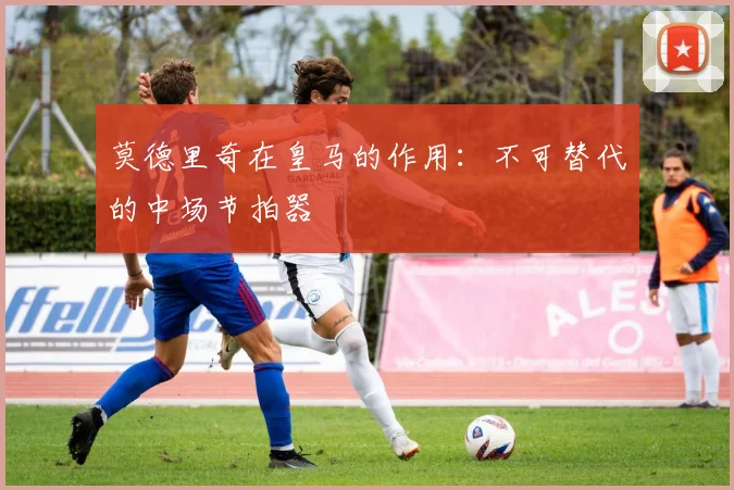 莫德里奇在皇马的作用：不可替代的中场节拍器
