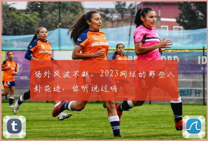 场外风波不断，2023网坛的那些八卦花边，你听说过吗