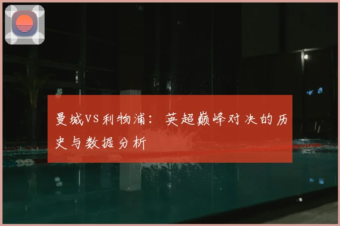 曼城vs利物浦：英超巅峰对决的历史与数据分析