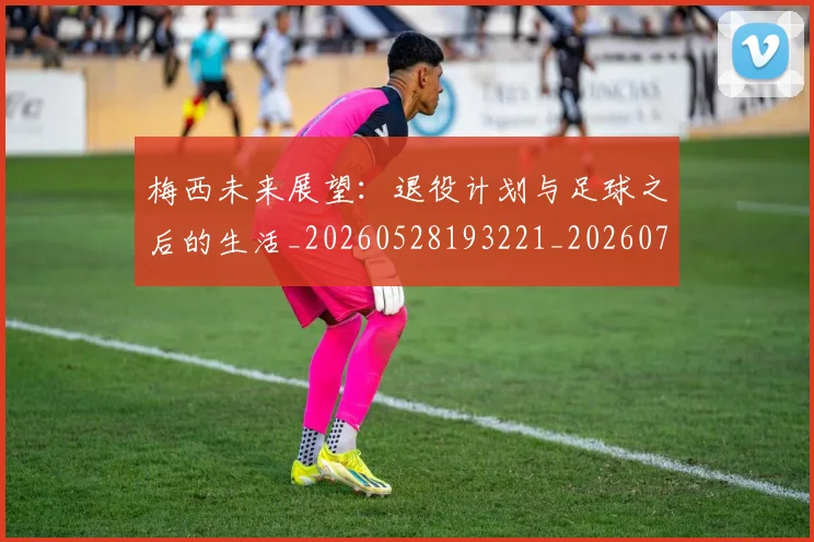 梅西未来展望：退役计划与足球之后的生活_20260528193221_20260707144842_20260731181847