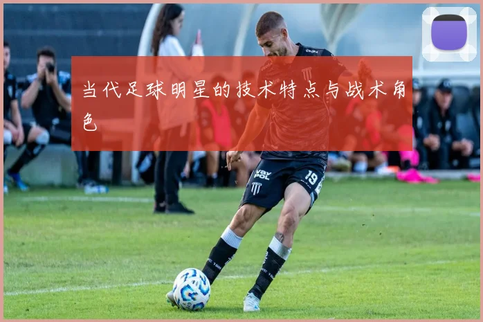 当代足球明星的技术特点与战术角色
