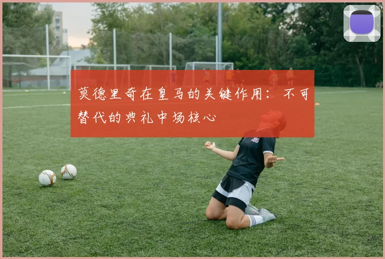 莫德里奇在皇马的关键作用：不可替代的典礼中场核心