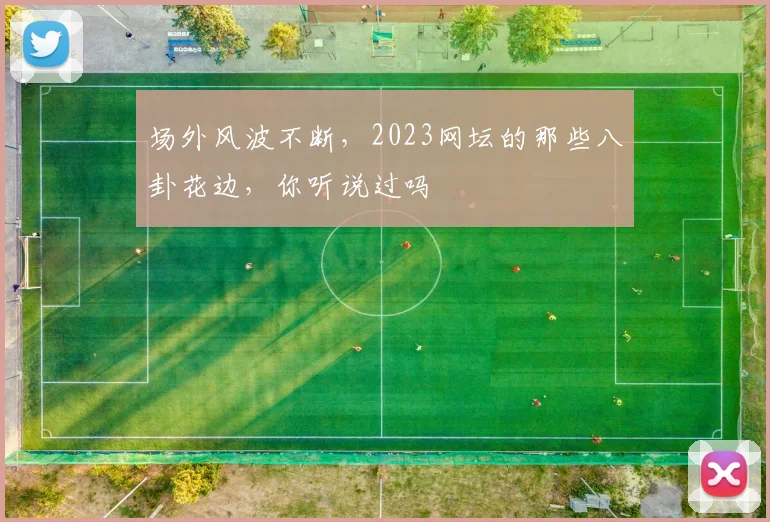 场外风波不断，2023网坛的那些八卦花边，你听说过吗